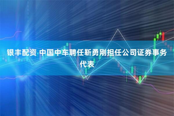 银丰配资 中国中车聘任靳勇刚担任公司证券事务代表