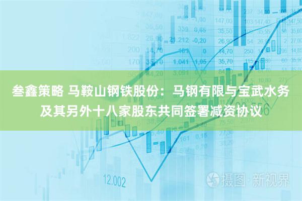 叁鑫策略 马鞍山钢铁股份：马钢有限与宝武水务及其另外十八家股东共同签署减资协议