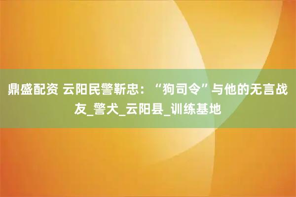 鼎盛配资 云阳民警靳忠：“狗司令”与他的无言战友_警犬_云阳县_训练基地