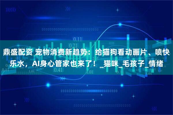 鼎盛配资 宠物消费新趋势：给猫狗看动画片、喷快乐水，AI身心管家也来了！_猫咪_毛孩子_情绪