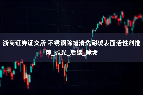 浙商证券证交所 不锈钢除蜡清洗耐碱表面活性剂推荐_抛光_后续_除垢