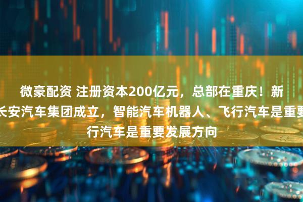 微豪配资 注册资本200亿元，总部在重庆！新央企中国长安汽车集团成立，智能汽车机器人、飞行汽车是重要发展方向