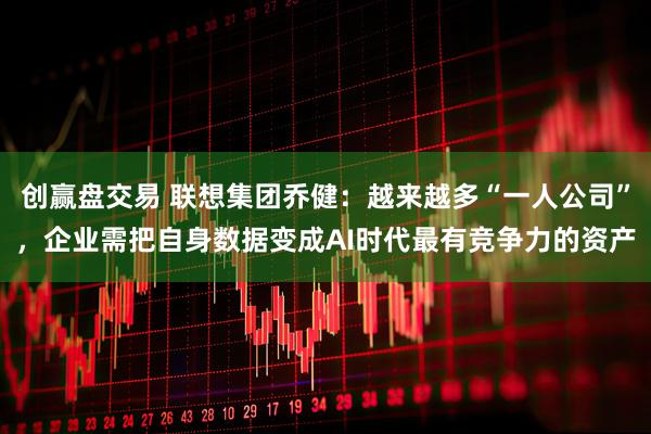 创赢盘交易 联想集团乔健：越来越多“一人公司”，企业需把自身数据变成AI时代最有竞争力的资产