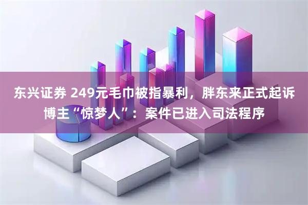 东兴证券 249元毛巾被指暴利，胖东来正式起诉博主“惊梦人”：案件已进入司法程序