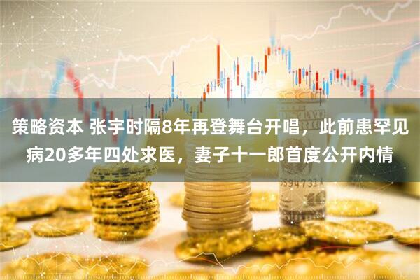 策略资本 张宇时隔8年再登舞台开唱，此前患罕见病20多年四处求医，妻子十一郎首度公开内情