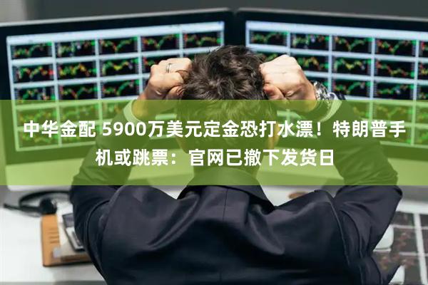 中华金配 5900万美元定金恐打水漂！特朗普手机或跳票：官网已撤下发货日