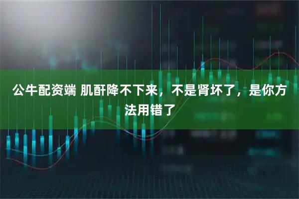 公牛配资端 肌酐降不下来，不是肾坏了，是你方法用错了