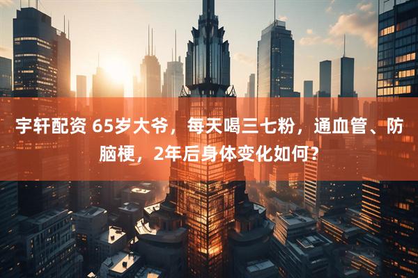 宇轩配资 65岁大爷，每天喝三七粉，通血管、防脑梗，2年后身体变化如何？