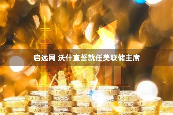 启远网 沃什宣誓就任美联储主席