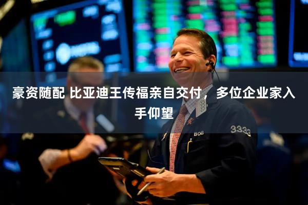 豪资随配 比亚迪王传福亲自交付，多位企业家入手仰望