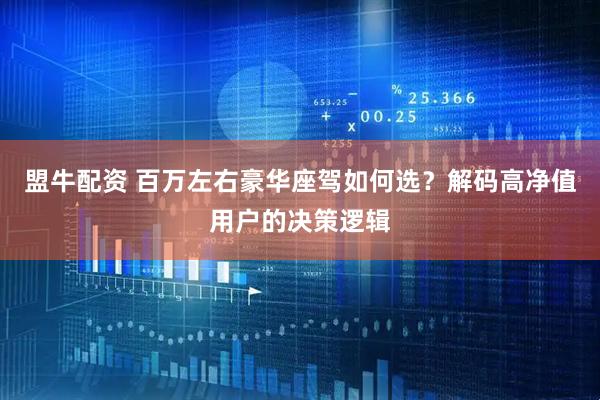 盟牛配资 百万左右豪华座驾如何选？解码高净值用户的决策逻辑