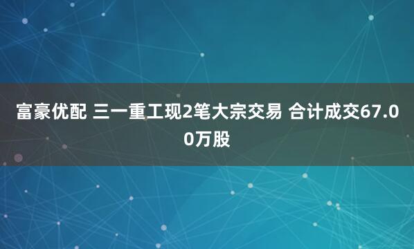 富豪优配 三一重工现2笔大宗交易 合计成交67.00万股