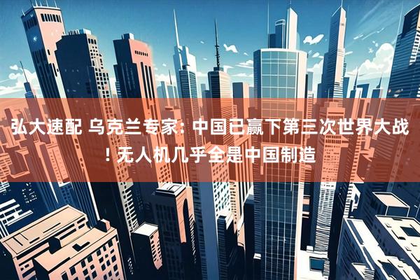 弘大速配 乌克兰专家: 中国已赢下第三次世界大战! 无人机几乎全是中国制造