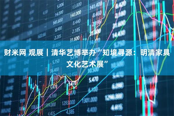 财米网 观展｜清华艺博举办“知境寻源：明清家具文化艺术展”