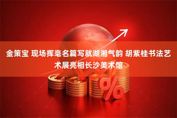 金策宝 现场挥毫名篇写就湖湘气韵 胡紫桂书法艺术展亮相长沙美术馆